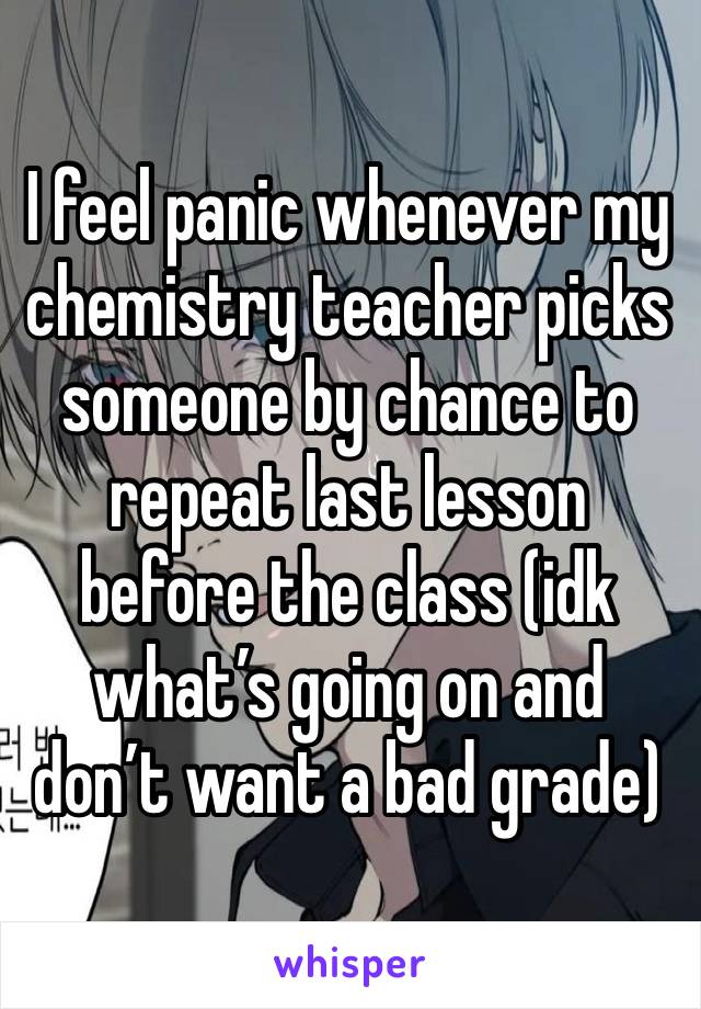 I feel panic whenever my chemistry teacher picks someone by chance to repeat last lesson before the class (idk what’s going on and don’t want a bad grade)