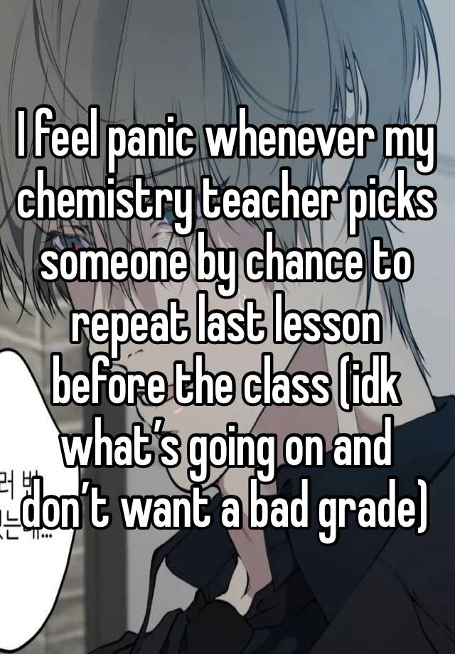 I feel panic whenever my chemistry teacher picks someone by chance to repeat last lesson before the class (idk what’s going on and don’t want a bad grade)