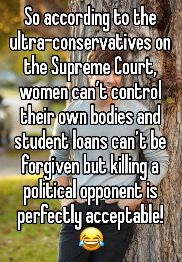 So according to the ultra-conservatives on the Supreme Court, women can’t control their own bodies and student loans can’t be forgiven but killing a political opponent is perfectly acceptable! 😂