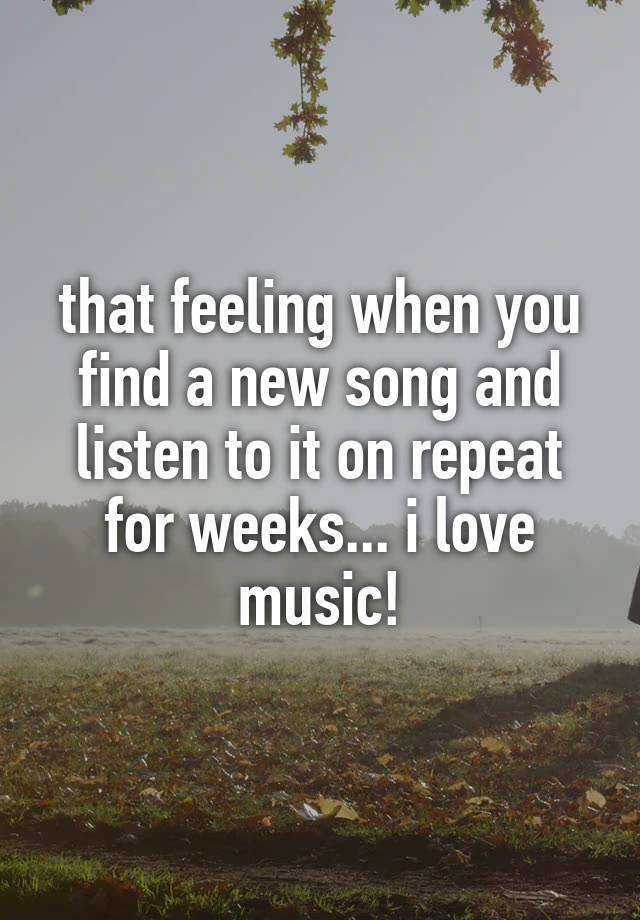 that feeling when you find a new song and listen to it on repeat for weeks... i love music!