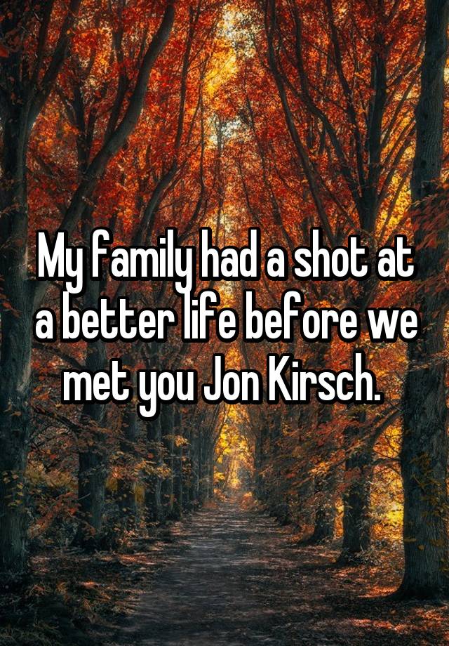 My family had a shot at a better life before we met you Jon Kirsch. 