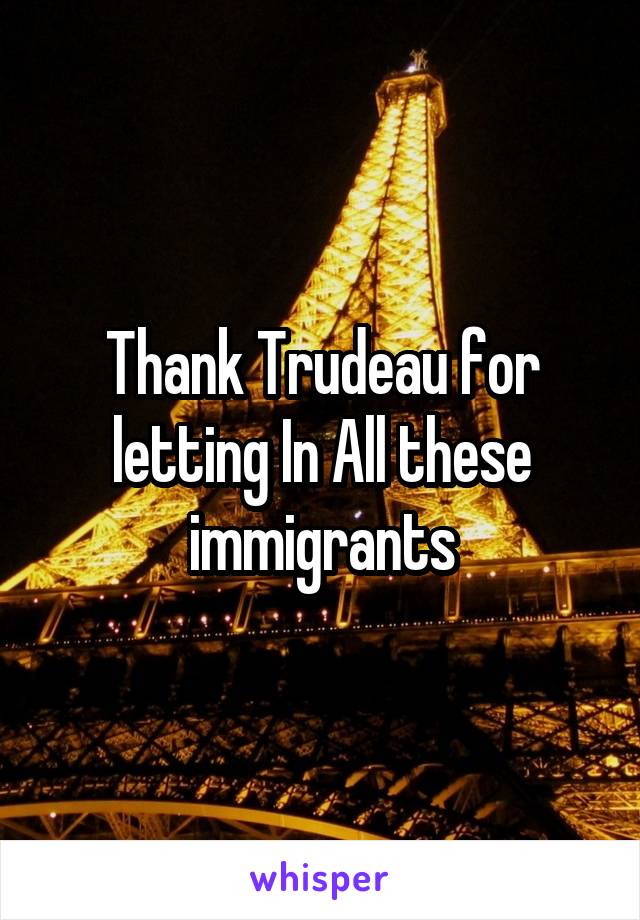 Thank Trudeau for letting In All these immigrants