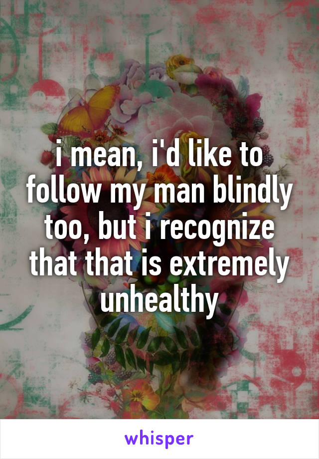 i mean, i'd like to follow my man blindly too, but i recognize that that is extremely unhealthy