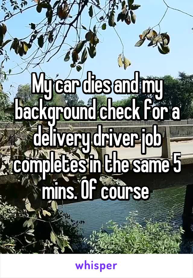 My car dies and my background check for a delivery driver job completes in the same 5 mins. Of course 