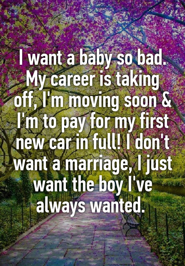 I want a baby so bad. My career is taking off, I'm moving soon & I'm to pay for my first new car in full! I don't want a marriage, I just want the boy I've always wanted. 