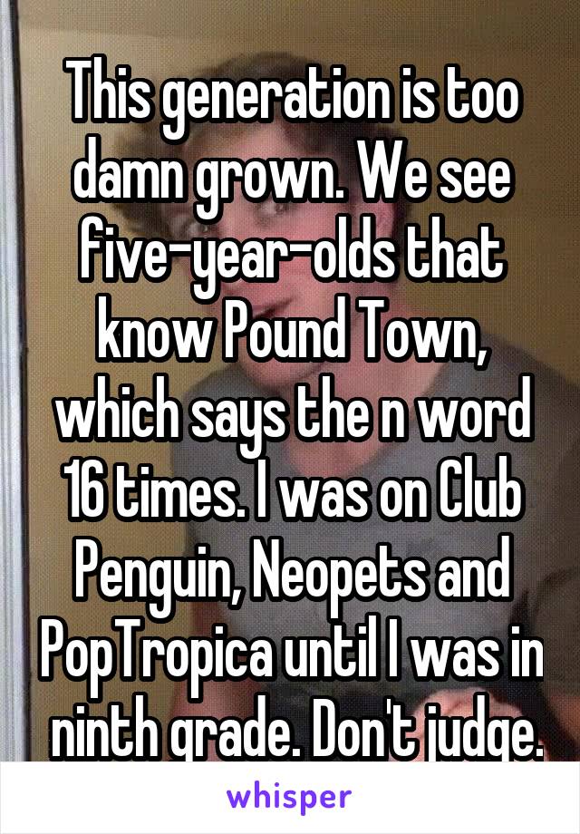 This generation is too damn grown. We see five-year-olds that know Pound Town, which says the n word 16 times. I was on Club Penguin, Neopets and PopTropica until I was in  ninth grade. Don't judge.