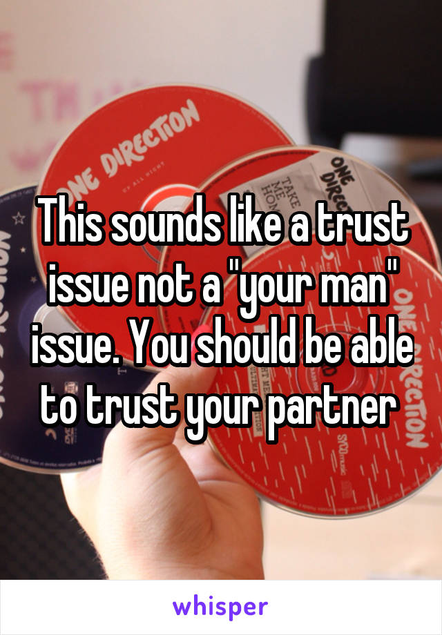 This sounds like a trust issue not a "your man" issue. You should be able to trust your partner 