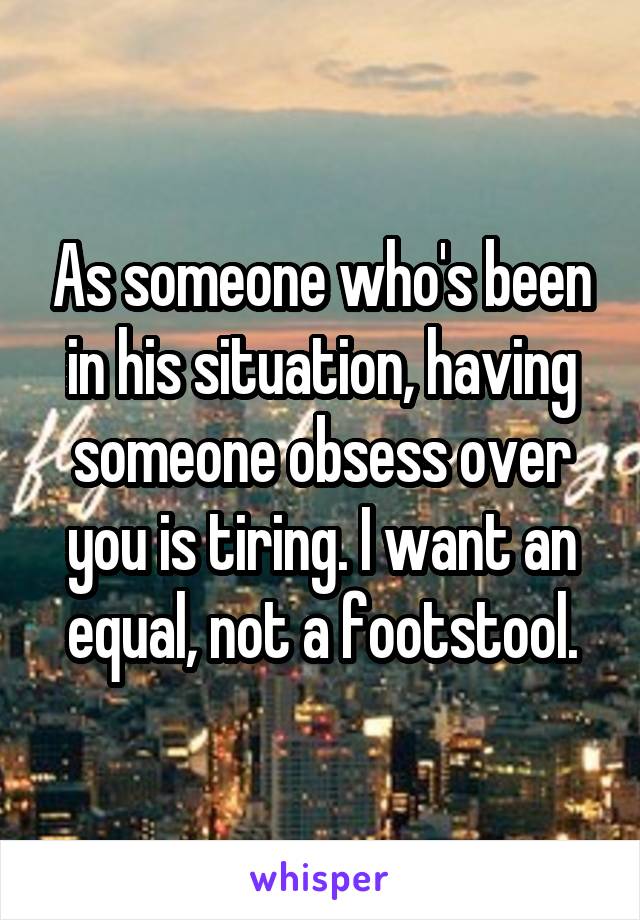 As someone who's been in his situation, having someone obsess over you is tiring. I want an equal, not a footstool.