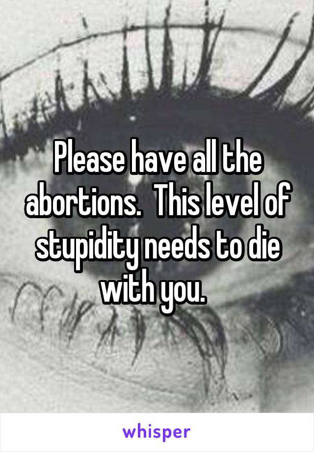 Please have all the abortions.  This level of stupidity needs to die with you.  