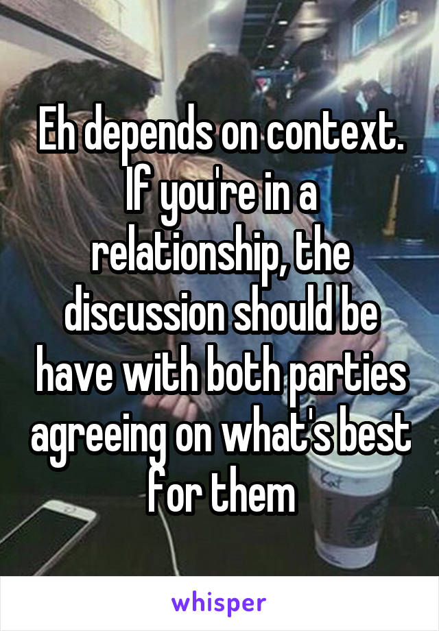 Eh depends on context. If you're in a relationship, the discussion should be have with both parties agreeing on what's best for them
