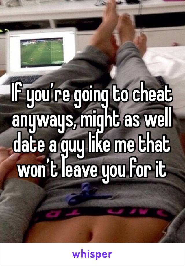 If you’re going to cheat anyways, might as well date a guy like me that won’t leave you for it