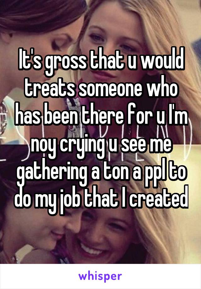 It's gross that u would treats someone who has been there for u I'm noy crying u see me gathering a ton a ppl to do my job that I created 