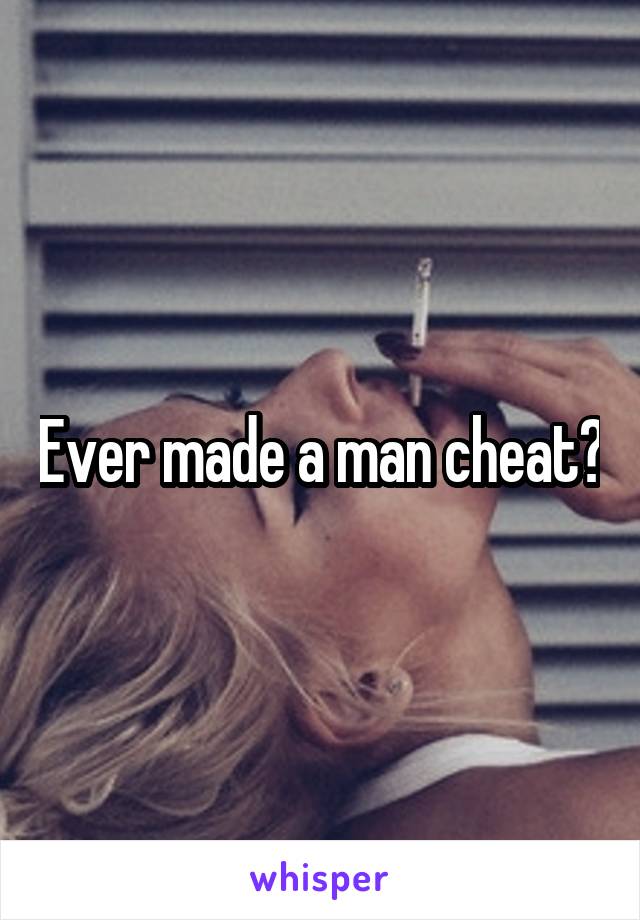 Ever made a man cheat?