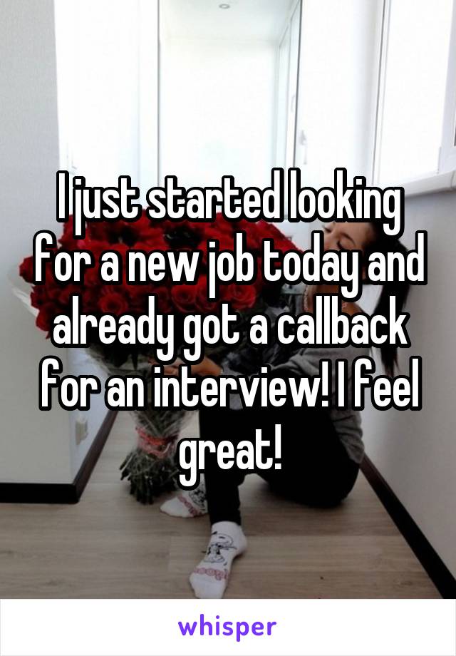 I just started looking for a new job today and already got a callback for an interview! I feel great!