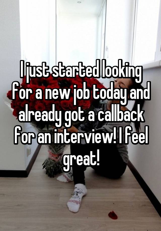 I just started looking for a new job today and already got a callback for an interview! I feel great!