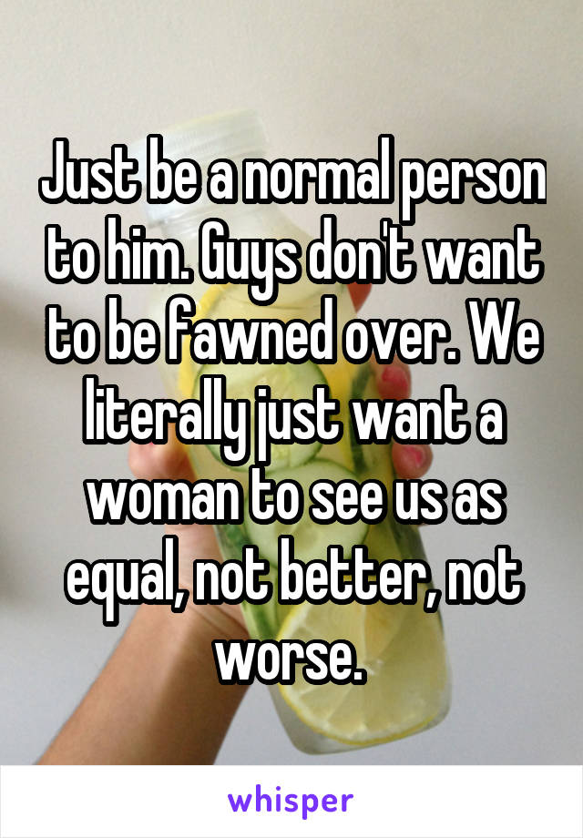 Just be a normal person to him. Guys don't want to be fawned over. We literally just want a woman to see us as equal, not better, not worse. 