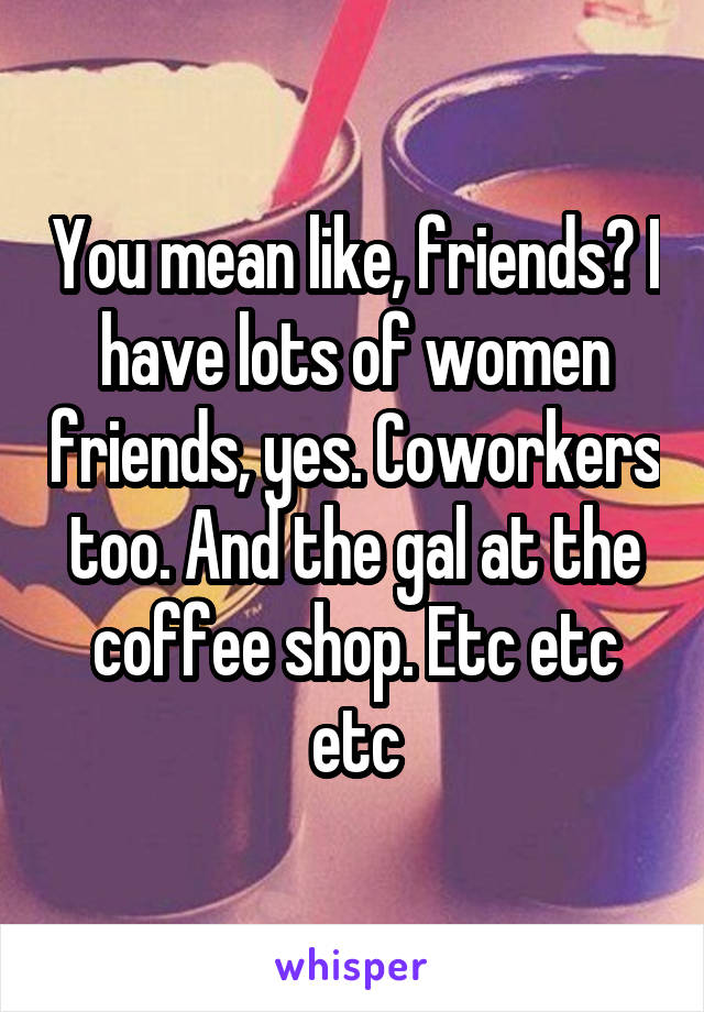 You mean like, friends? I have lots of women friends, yes. Coworkers too. And the gal at the coffee shop. Etc etc etc