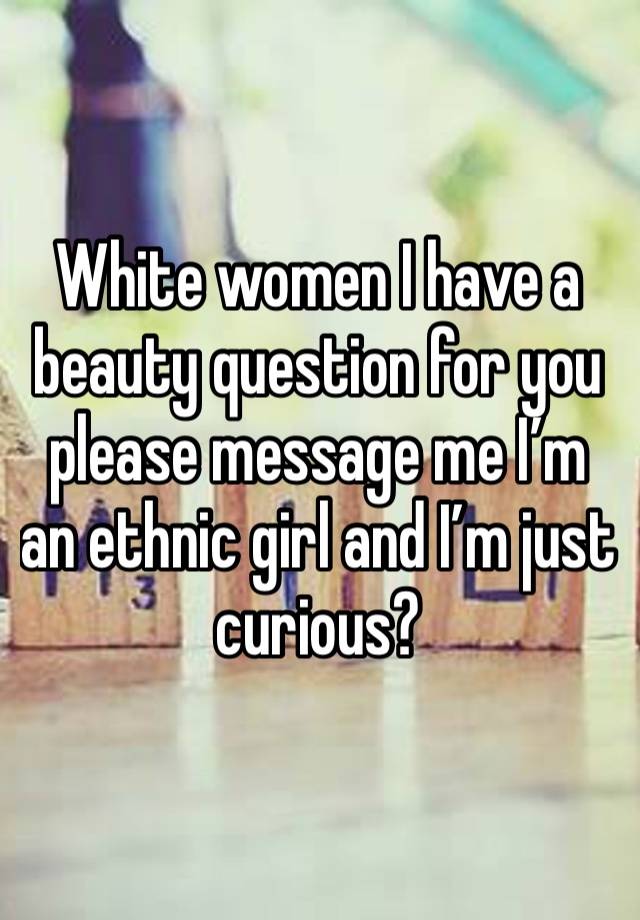 White women I have a beauty question for you please message me I’m an ethnic girl and I’m just curious?