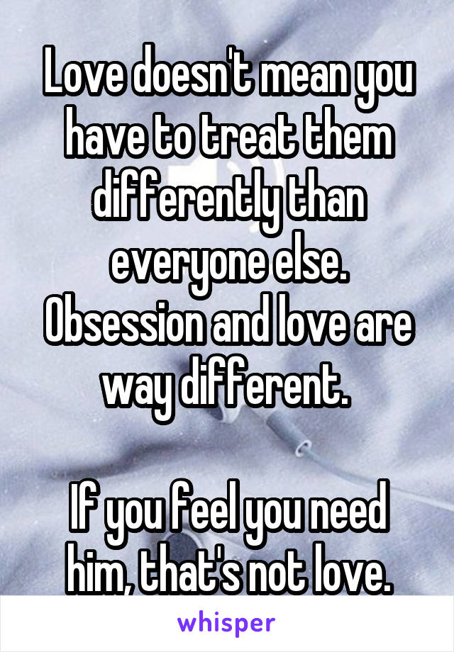 Love doesn't mean you have to treat them differently than everyone else. Obsession and love are way different. 

If you feel you need him, that's not love.