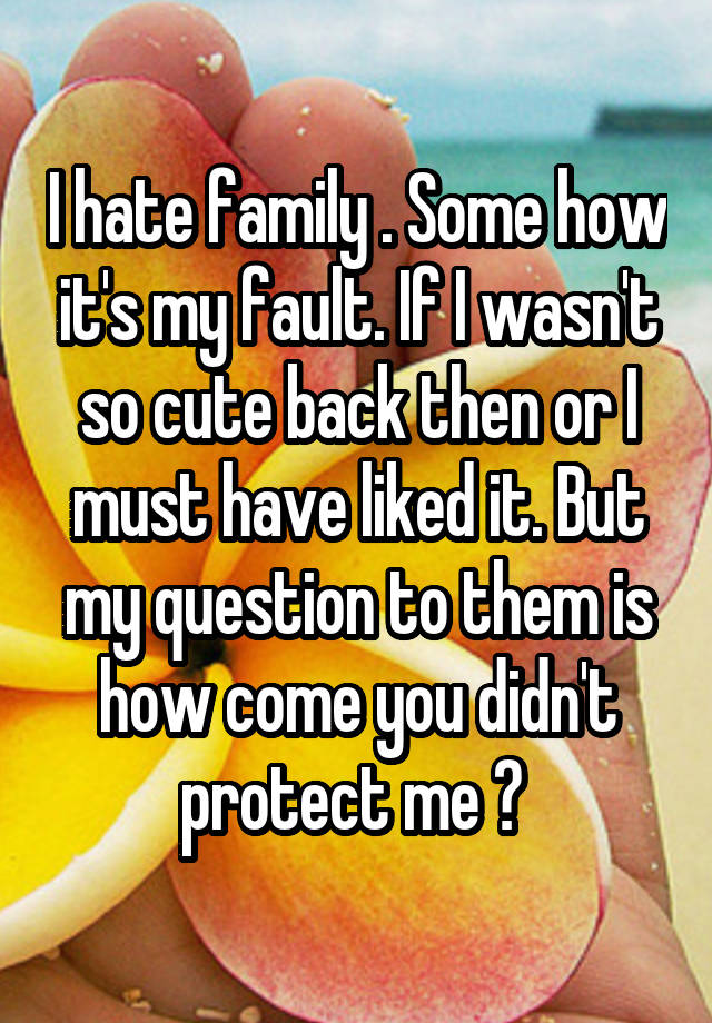 I hate family . Some how it's my fault. If I wasn't so cute back then or I must have liked it. But my question to them is how come you didn't protect me ? 