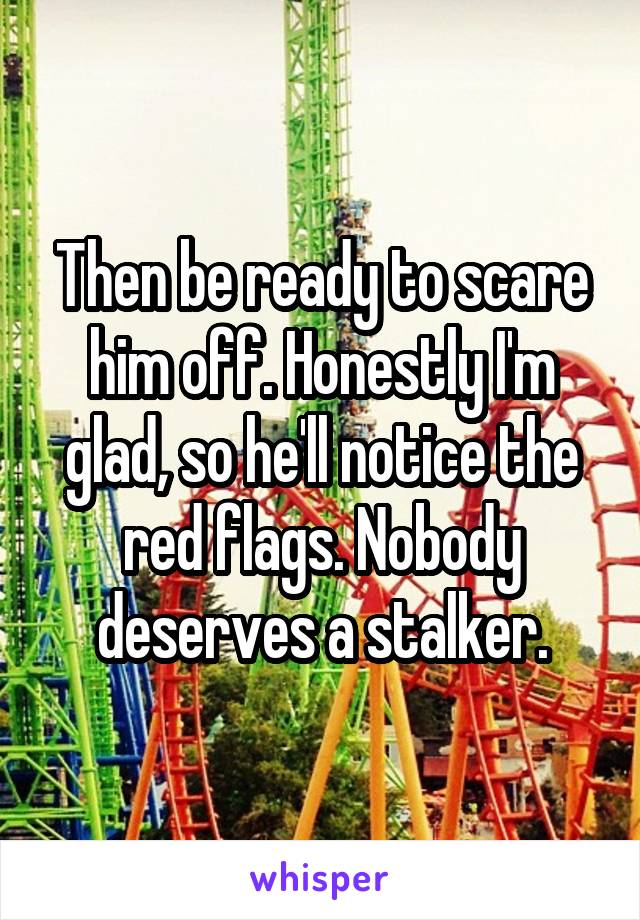 Then be ready to scare him off. Honestly I'm glad, so he'll notice the red flags. Nobody deserves a stalker.