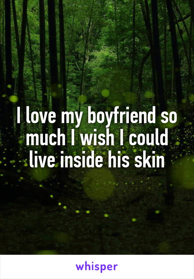 I love my boyfriend so much I wish I could live inside his skin