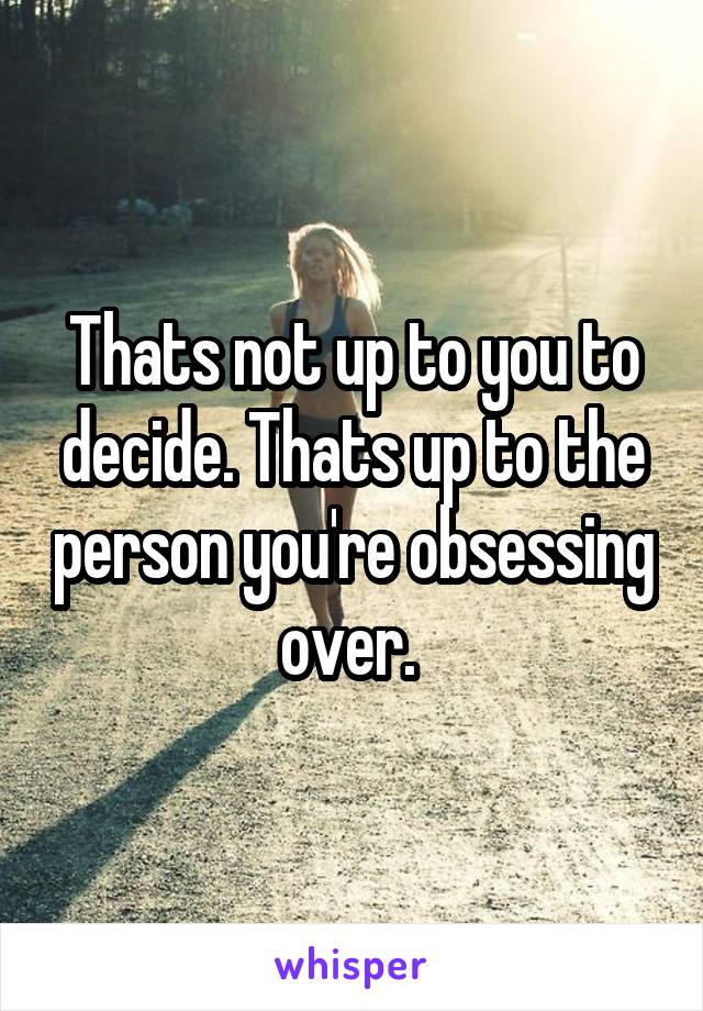 Thats not up to you to decide. Thats up to the person you're obsessing over. 