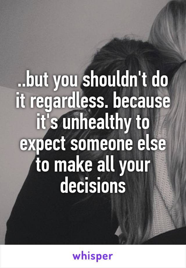 ..but you shouldn't do it regardless. because it's unhealthy to expect someone else to make all your decisions