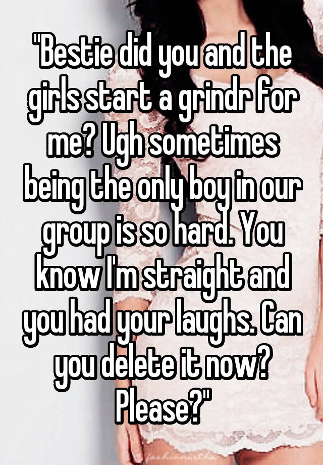 ''Bestie did you and the girls start a grindr for me? Ugh sometimes being the only boy in our group is so hard. You know I'm straight and you had your laughs. Can you delete it now? Please?''