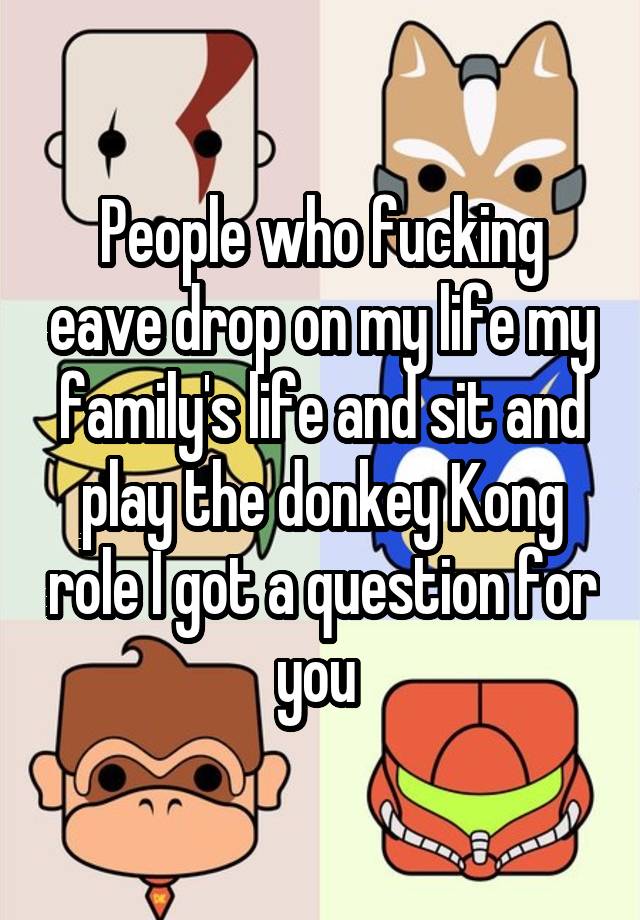 People who fucking eave drop on my life my family's life and sit and play the donkey Kong role I got a question for you 