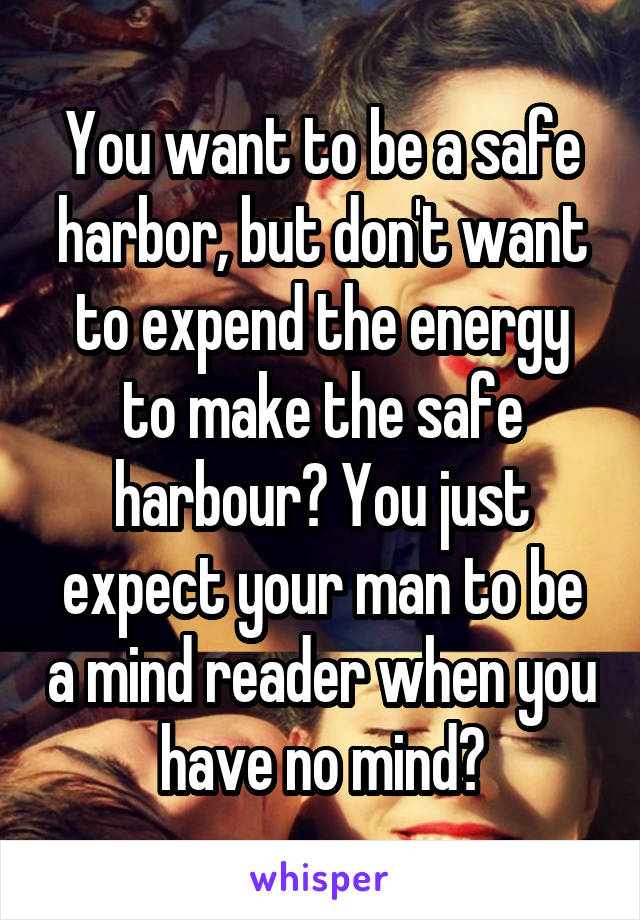 You want to be a safe harbor, but don't want to expend the energy to make the safe harbour? You just expect your man to be a mind reader when you have no mind?