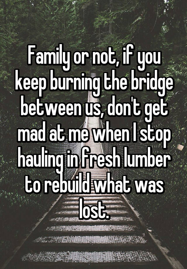 Family or not, if you keep burning the bridge between us, don't get mad at me when I stop hauling in fresh lumber to rebuild what was lost.