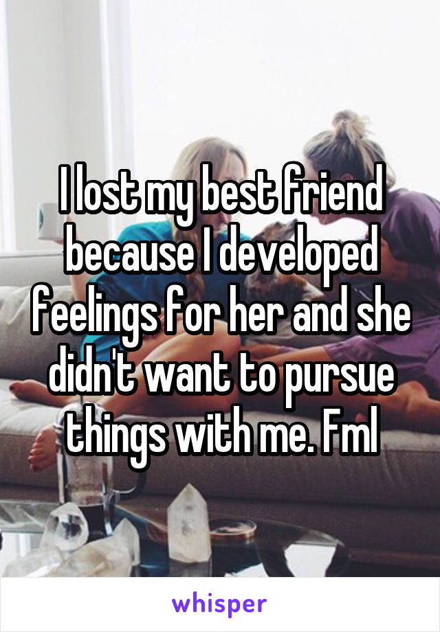 I lost my best friend because I developed feelings for her and she didn't want to pursue things with me. Fml