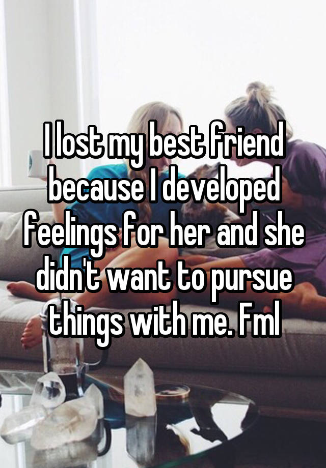 I lost my best friend because I developed feelings for her and she didn't want to pursue things with me. Fml