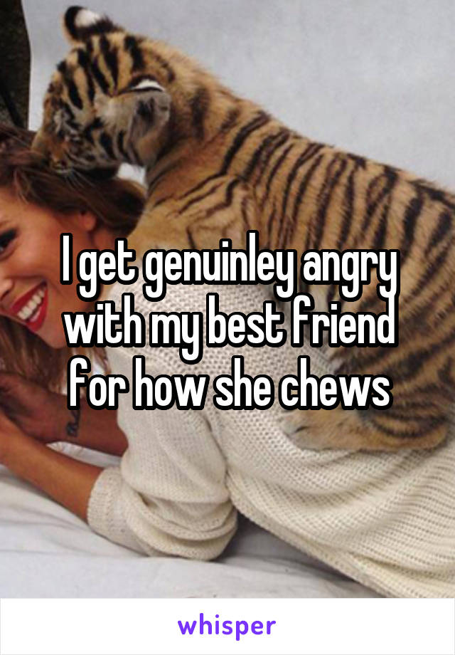 I get genuinley angry with my best friend for how she chews