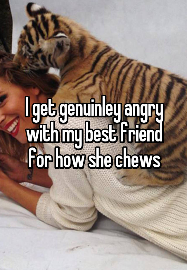 I get genuinley angry with my best friend for how she chews