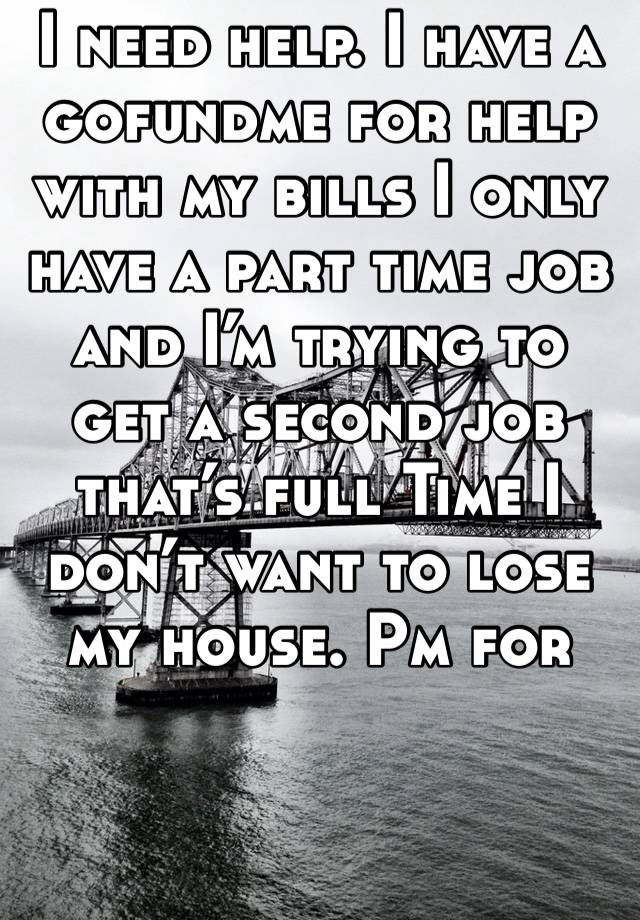 I need help. I have a gofundme for help with my bills I only have a part time job and I’m trying to get a second job that’s full Time I don’t want to lose my house. Pm for link