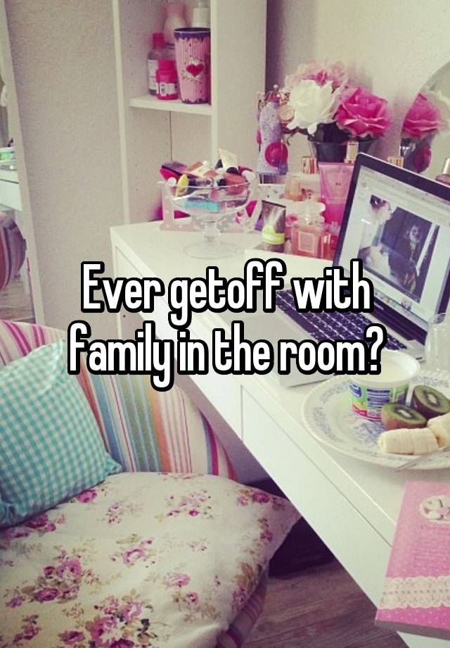 Ever getoff with family in the room?