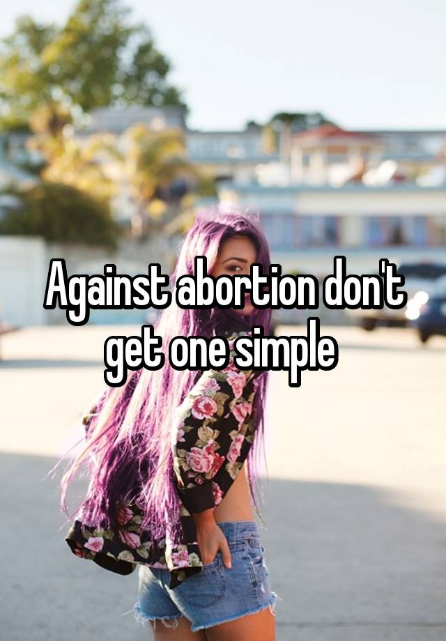 Against abortion don't get one simple 