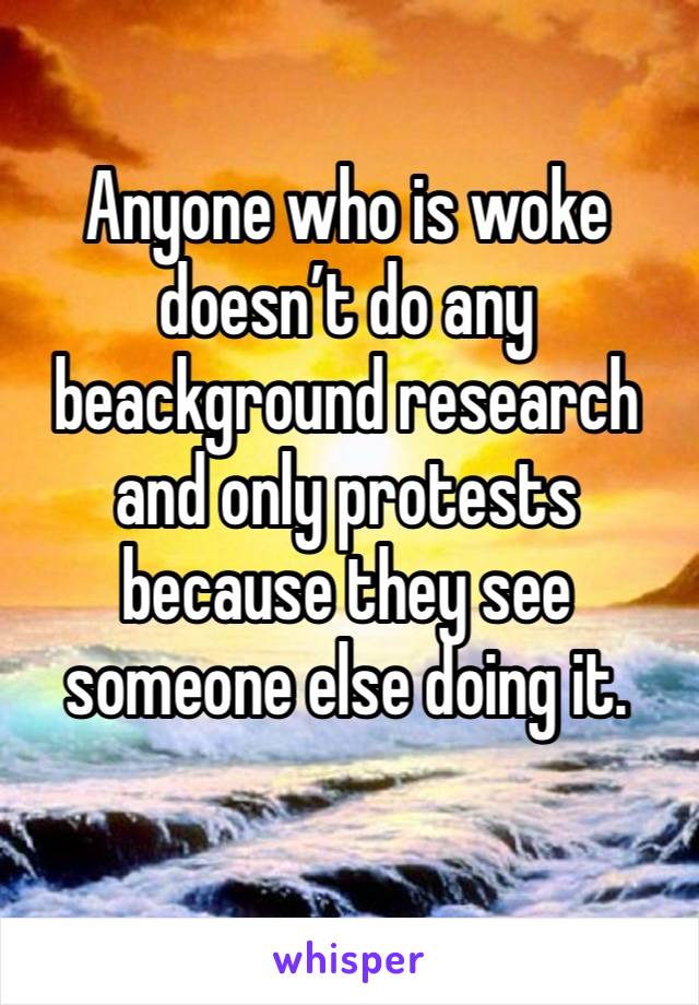 Anyone who is woke doesn’t do any beackground research and only protests because they see someone else doing it. 
