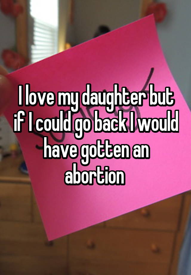 I love my daughter but if I could go back I would have gotten an abortion 
