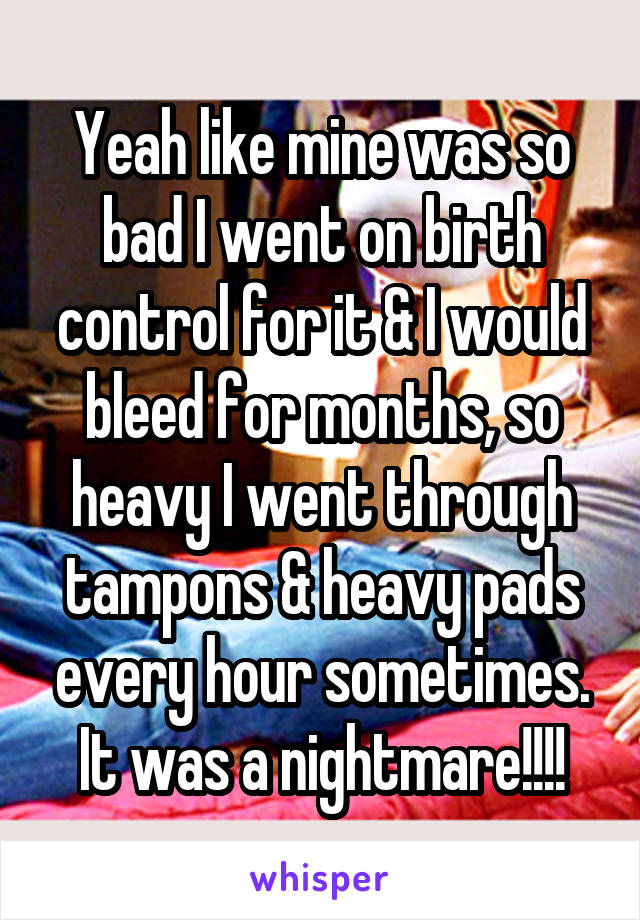 Yeah like mine was so bad I went on birth control for it & I would bleed for months, so heavy I went through tampons & heavy pads every hour sometimes. It was a nightmare!!!!