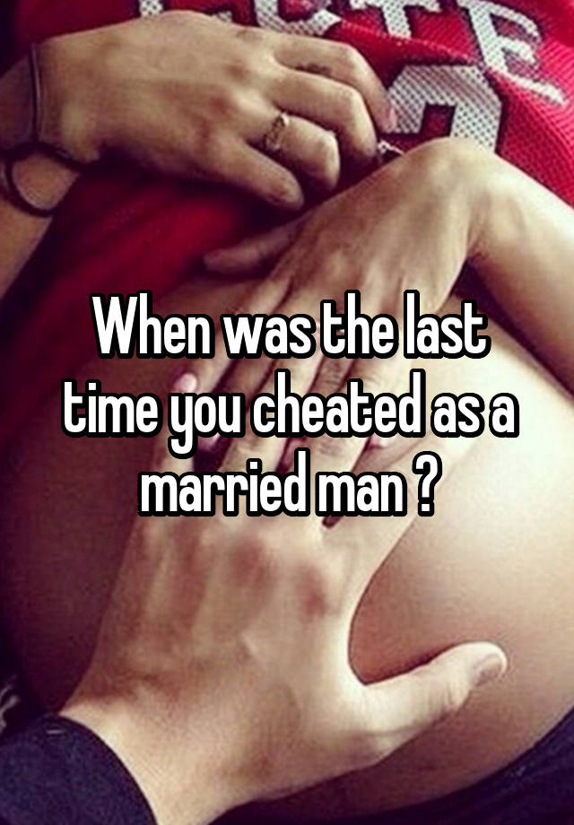 When was the last time you cheated as a married man ?