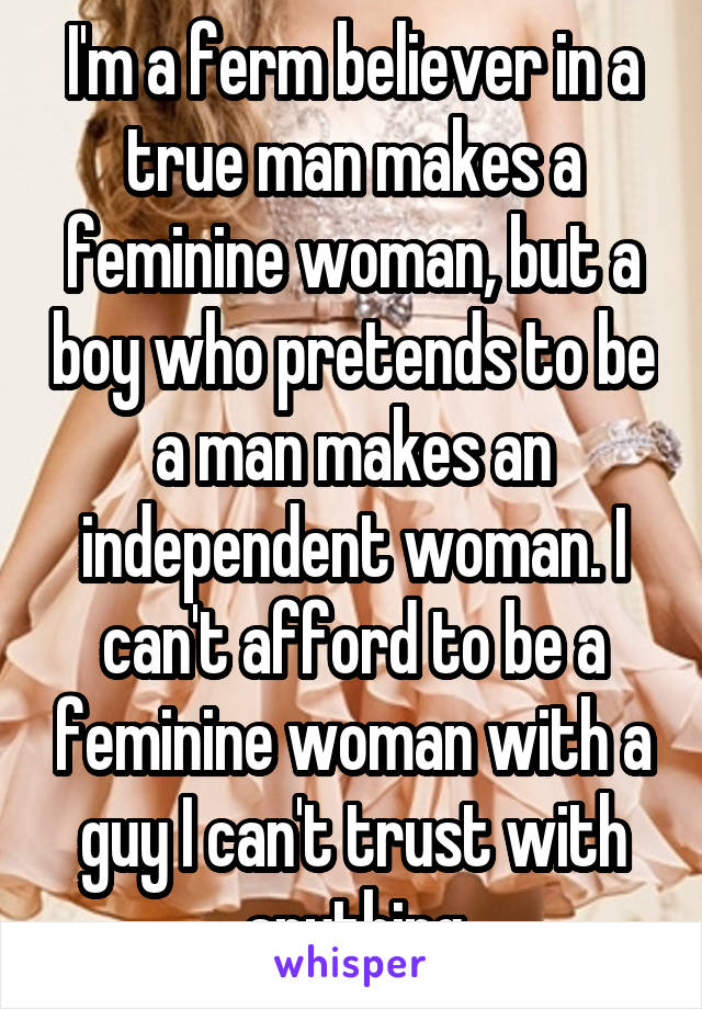 I'm a ferm believer in a true man makes a feminine woman, but a boy who pretends to be a man makes an independent woman. I can't afford to be a feminine woman with a guy I can't trust with anything