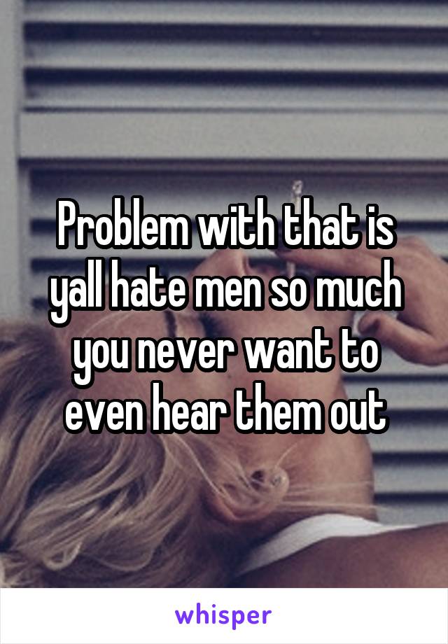 Problem with that is yall hate men so much you never want to even hear them out