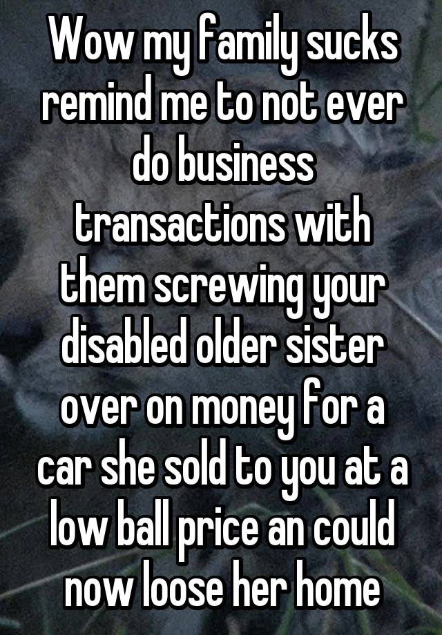 Wow my family sucks remind me to not ever do business transactions with them screwing your disabled older sister over on money for a car she sold to you at a low ball price an could now loose her home