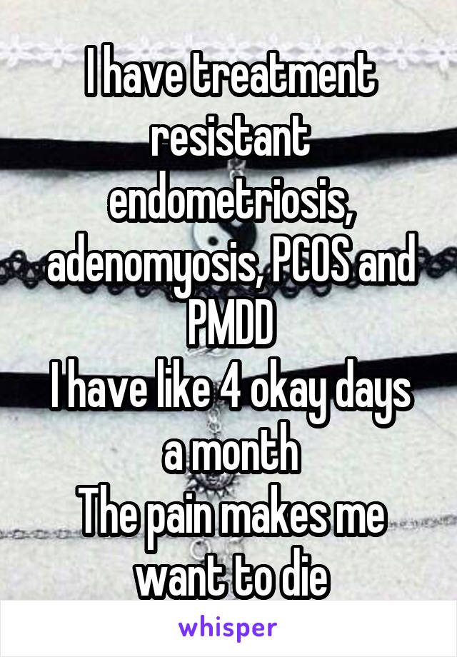 I have treatment resistant endometriosis, adenomyosis, PCOS and PMDD
I have like 4 okay days a month
The pain makes me want to die