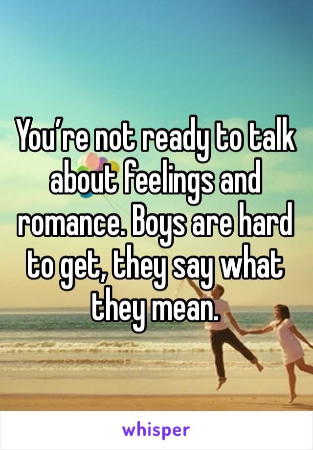 You’re not ready to talk about feelings and romance. Boys are hard to get, they say what they mean. 