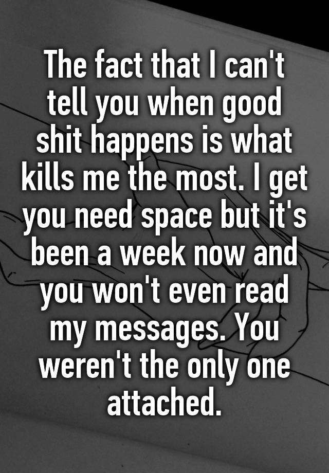 The fact that I can't tell you when good shit happens is what kills me the most. I get you need space but it's been a week now and you won't even read my messages. You weren't the only one attached.