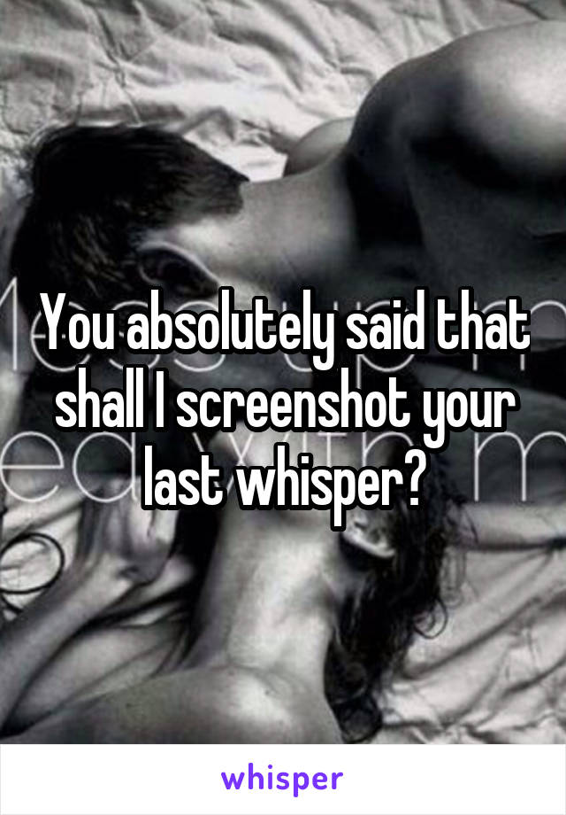 You absolutely said that shall I screenshot your last whisper?